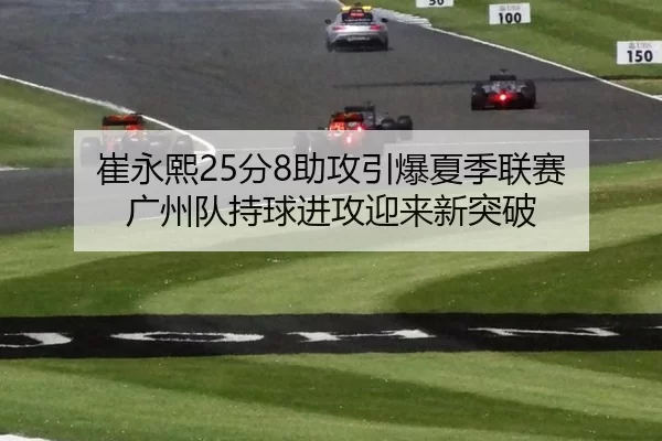 崔永熙25分8助攻引爆夏季联赛 广州队持球进攻迎来新突破